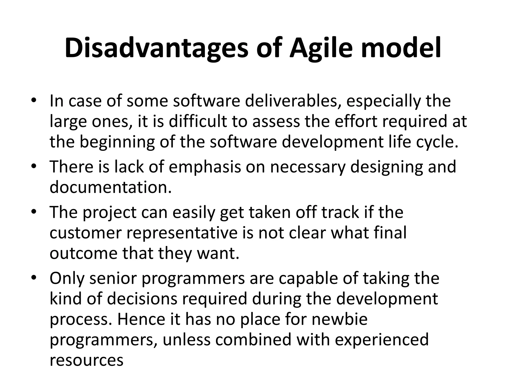Disadvantages of Agile model
• In case of some software deliverables, especially the
large ones, it is difficult to assess the effort required at
the beginning of the software development life cycle.
• There is lack of emphasis on necessary designing and
documentation.
• The project can easily get taken off track if the
customer representative is not clear what final
outcome that they want.
• Only senior programmers are capable of taking the
kind of decisions required during the development
process. Hence it has no place for newbie
programmers, unless combined with experienced
resources
 