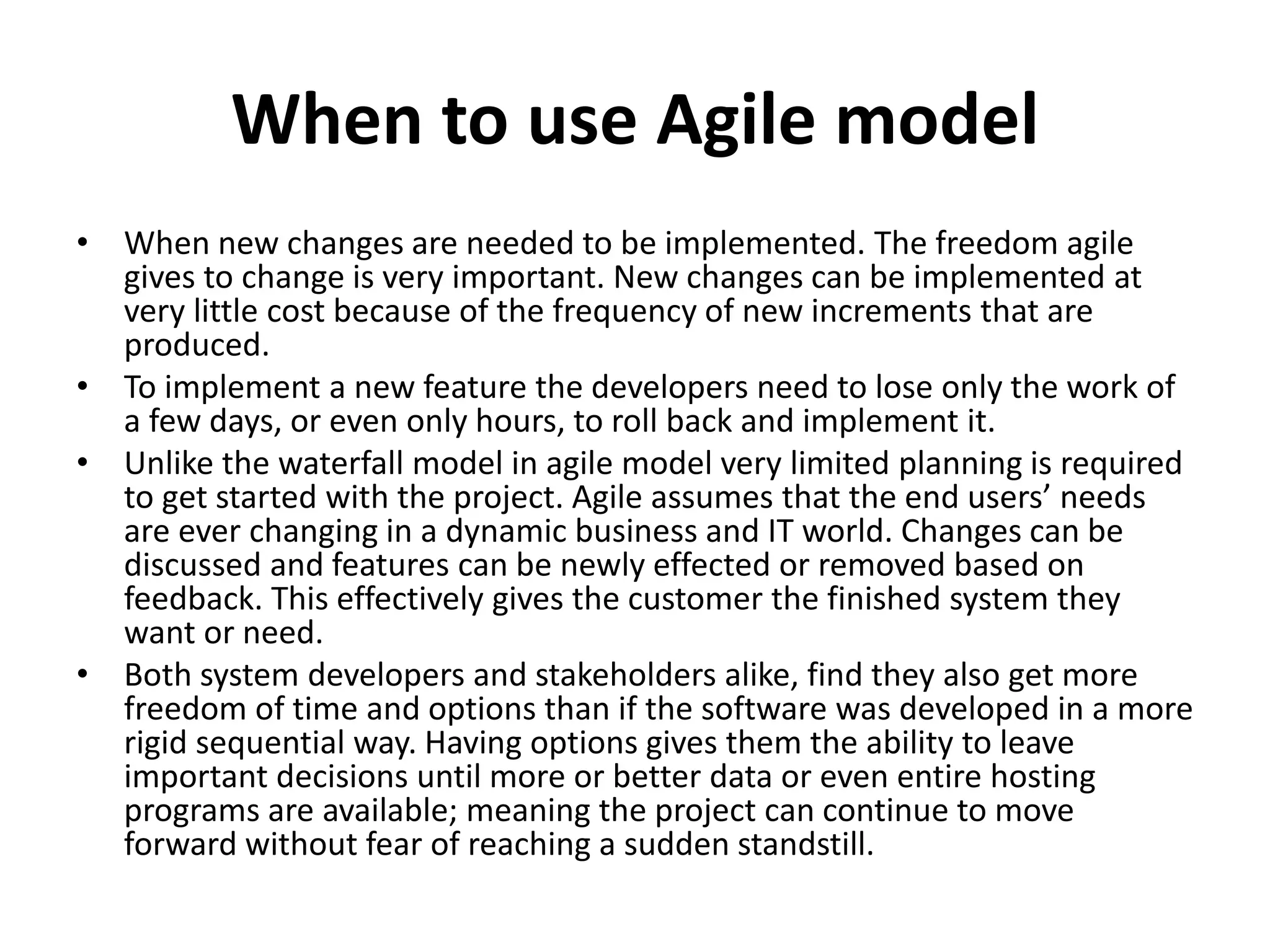 When to use Agile model
• When new changes are needed to be implemented. The freedom agile
gives to change is very important. New changes can be implemented at
very little cost because of the frequency of new increments that are
produced.
• To implement a new feature the developers need to lose only the work of
a few days, or even only hours, to roll back and implement it.
• Unlike the waterfall model in agile model very limited planning is required
to get started with the project. Agile assumes that the end users’ needs
are ever changing in a dynamic business and IT world. Changes can be
discussed and features can be newly effected or removed based on
feedback. This effectively gives the customer the finished system they
want or need.
• Both system developers and stakeholders alike, find they also get more
freedom of time and options than if the software was developed in a more
rigid sequential way. Having options gives them the ability to leave
important decisions until more or better data or even entire hosting
programs are available; meaning the project can continue to move
forward without fear of reaching a sudden standstill.
 