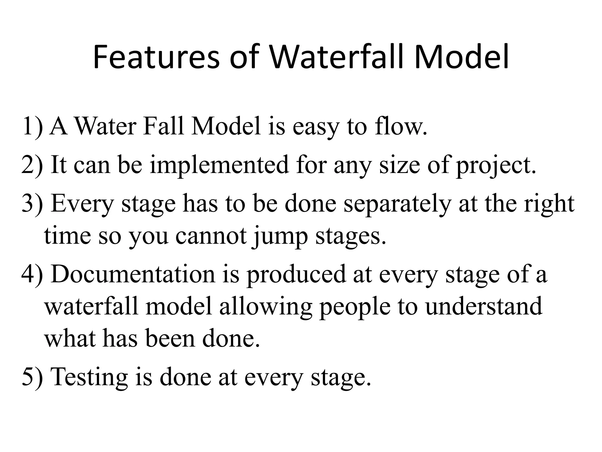 Features of Waterfall Model
1) A Water Fall Model is easy to flow.
2) It can be implemented for any size of project.
3) Every stage has to be done separately at the right
time so you cannot jump stages.
4) Documentation is produced at every stage of a
waterfall model allowing people to understand
what has been done.
5) Testing is done at every stage.
 