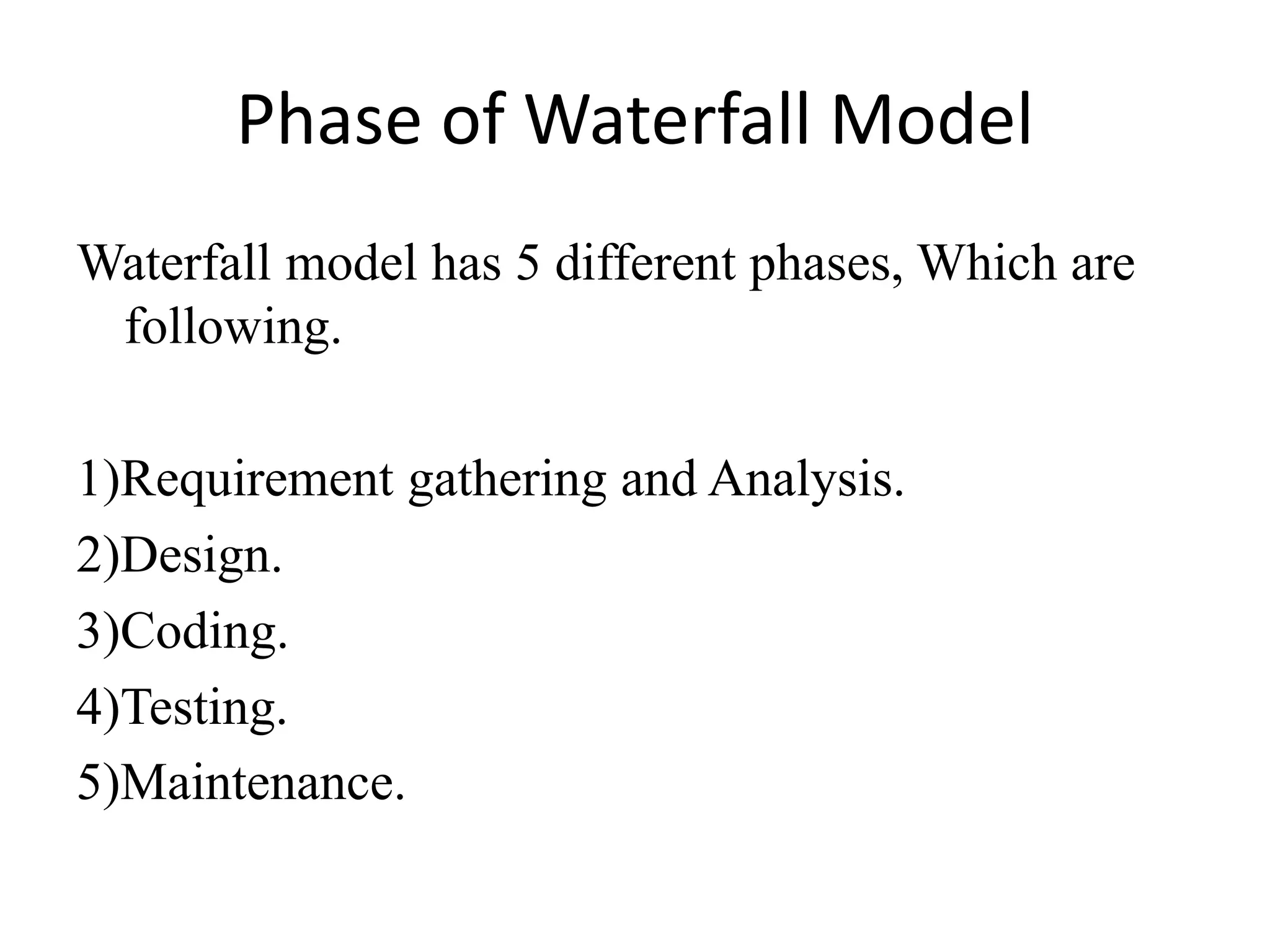 Phase of Waterfall Model
Waterfall model has 5 different phases, Which are
following.
1)Requirement gathering and Analysis.
2)Design.
3)Coding.
4)Testing.
5)Maintenance.
 