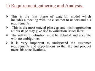 1) Requirement gathering and Analysis.
 This is the first phase of waterfall model which
includes a meeting with the customer to understand his
requirements.
 This is the most crucial phase as any misinterpretation
at this stage may give rise to validation issues later.
 The software definition must be detailed and accurate
with no ambiguities.
 It is very important to understand the customer
requirements and expectations so that the end product
meets his specifications.
 