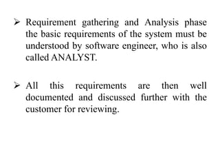  Requirement gathering and Analysis phase
the basic requirements of the system must be
understood by software engineer, who is also
called ANALYST.
 All this requirements are then well
documented and discussed further with the
customer for reviewing.
 