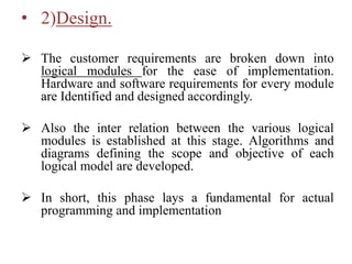 • 2)Design.
 The customer requirements are broken down into
logical modules for the ease of implementation.
Hardware and software requirements for every module
are Identified and designed accordingly.
 Also the inter relation between the various logical
modules is established at this stage. Algorithms and
diagrams defining the scope and objective of each
logical model are developed.
 In short, this phase lays a fundamental for actual
programming and implementation
 