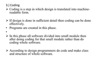 3.) Coding
 Coding is a step in which design is translated into machine-
readable form.
 If design is done in sufficient detail then coding can be done
effectively.
• Programs are created in this phase.
•
 In this phase all software divided into small module then
after doing coding for that small module rather than do
coding whole software.
 According to design programmers do code and make class
and structure of whole software.
 