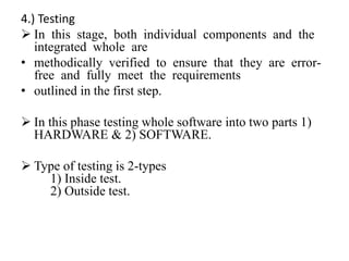 4.) Testing
 In this stage, both individual components and the
integrated whole are
• methodically verified to ensure that they are error-
free and fully meet the requirements
• outlined in the first step.
 In this phase testing whole software into two parts 1)
HARDWARE & 2) SOFTWARE.
 Type of testing is 2-types
1) Inside test.
2) Outside test.
 