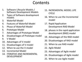 Contents
1. Software Lifecycle Models /
Software Development Models
2. Types of Software development
models
3. Waterfall Model
4. Features of Waterfall Model
5. Phase of Waterfall Model
6. Prototype Model
7. Advantages of Prototype Model
8. Disadvantages of Prototype model
9. V Model
10. Advantages of V-model
11. Disadvantages of V-model
12. When to use the V-model
13. Incremental Model
14. ITERATIVE AND INCREMENTAL
DEVELOPMENT
15. INCREMENTAL MODEL LIFE
CYCLE
16. When to use the Incremental
model
17. Rapid Application
Development RAD Model
18. phases in the rapid application
development (RAD) model
19. Advantages of the RAD model
20. Disadvantages of RAD model
21. When to use RAD model
22. Agile Model
23. Advantages of Agile model
24. Disadvantages of Agile model
25. When to use Agile model
 