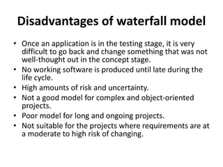 Disadvantages of waterfall model
• Once an application is in the testing stage, it is very
difficult to go back and change something that was not
well-thought out in the concept stage.
• No working software is produced until late during the
life cycle.
• High amounts of risk and uncertainty.
• Not a good model for complex and object-oriented
projects.
• Poor model for long and ongoing projects.
• Not suitable for the projects where requirements are at
a moderate to high risk of changing.
 