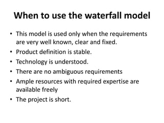 When to use the waterfall model
• This model is used only when the requirements
are very well known, clear and fixed.
• Product definition is stable.
• Technology is understood.
• There are no ambiguous requirements
• Ample resources with required expertise are
available freely
• The project is short.
 