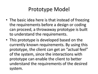 Prototype Model
• The basic idea here is that instead of freezing
the requirements before a design or coding
can proceed, a throwaway prototype is built
to understand the requirements.
• This prototype is developed based on the
currently known requirements. By using this
prototype, the client can get an “actual feel”
of the system, since the interactions with
prototype can enable the client to better
understand the requirements of the desired
system.
 