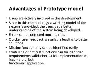 Advantages of Prototype model
• Users are actively involved in the development
• Since in this methodology a working model of the
system is provided, the users get a better
understanding of the system being developed.
• Errors can be detected much earlier.
• Quicker user feedback is available leading to better
solutions.
• Missing functionality can be identified easily
• Confusing or difficult functions can be identified
Requirements validation, Quick implementation of,
incomplete, but
functional, application.
 