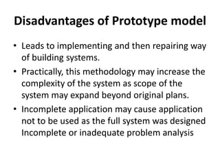 Disadvantages of Prototype model
• Leads to implementing and then repairing way
of building systems.
• Practically, this methodology may increase the
complexity of the system as scope of the
system may expand beyond original plans.
• Incomplete application may cause application
not to be used as the full system was designed
Incomplete or inadequate problem analysis
 