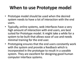 When to use Prototype model
• Prototype model should be used when the desired
system needs to have a lot of interaction with the end
users.
• Typically, online systems, web interfaces have a very
high amount of interaction with end users, are best
suited for Prototype model. It might take a while for a
system to be built that allows ease of use and needs
minimal training for the end user.
• Prototyping ensures that the end users constantly work
with the system and provide a feedback which is
incorporated in the prototype to result in a useable
system. They are excellent for designing good human
computer interface systems.
 