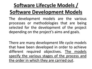 Software Lifecycle Models /
Software Development Models
The development models are the various
processes or methodologies that are being
selected for the development of the project
depending on the project’s aims and goals.
There are many development life cycle models
that have been developed in order to achieve
different required objectives. The models
specify the various stages of the process and
the order in which they are carried out.
 