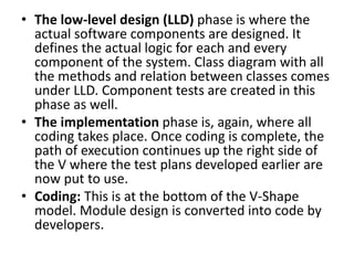 • The low-level design (LLD) phase is where the
actual software components are designed. It
defines the actual logic for each and every
component of the system. Class diagram with all
the methods and relation between classes comes
under LLD. Component tests are created in this
phase as well.
• The implementation phase is, again, where all
coding takes place. Once coding is complete, the
path of execution continues up the right side of
the V where the test plans developed earlier are
now put to use.
• Coding: This is at the bottom of the V-Shape
model. Module design is converted into code by
developers.
 