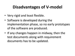 Disadvantages of V-model
• Very rigid and least flexible.
• Software is developed during the
implementation phase, so no early prototypes
of the software are produced.
• If any changes happen in midway, then the
test documents along with requirement
documents has to be updated.
 