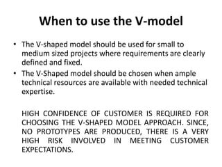 When to use the V-model
• The V-shaped model should be used for small to
medium sized projects where requirements are clearly
defined and fixed.
• The V-Shaped model should be chosen when ample
technical resources are available with needed technical
expertise.
HIGH CONFIDENCE OF CUSTOMER IS REQUIRED FOR
CHOOSING THE V-SHAPED MODEL APPROACH. SINCE,
NO PROTOTYPES ARE PRODUCED, THERE IS A VERY
HIGH RISK INVOLVED IN MEETING CUSTOMER
EXPECTATIONS.
 