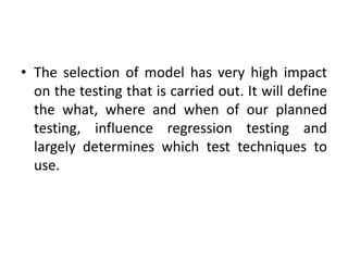 • The selection of model has very high impact
on the testing that is carried out. It will define
the what, where and when of our planned
testing, influence regression testing and
largely determines which test techniques to
use.
 