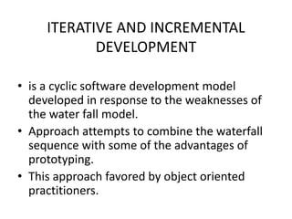 ITERATIVE AND INCREMENTAL
DEVELOPMENT
• is a cyclic software development model
developed in response to the weaknesses of
the water fall model.
• Approach attempts to combine the waterfall
sequence with some of the advantages of
prototyping.
• This approach favored by object oriented
practitioners.
 