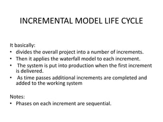 INCREMENTAL MODEL LIFE CYCLE
It basically:
• divides the overall project into a number of increments.
• Then it applies the waterfall model to each increment.
• The system is put into production when the first increment
is delivered.
• As time passes additional increments are completed and
added to the working system
Notes:
• Phases on each increment are sequential.
 