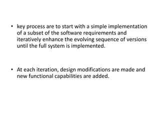 • key process are to start with a simple implementation
of a subset of the software requirements and
iteratively enhance the evolving sequence of versions
until the full system is implemented.
• At each iteration, design modifications are made and
new functional capabilities are added.
 