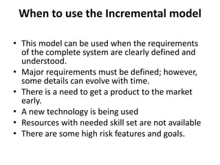 When to use the Incremental model
• This model can be used when the requirements
of the complete system are clearly defined and
understood.
• Major requirements must be defined; however,
some details can evolve with time.
• There is a need to get a product to the market
early.
• A new technology is being used
• Resources with needed skill set are not available
• There are some high risk features and goals.
 