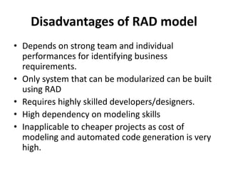 Disadvantages of RAD model
• Depends on strong team and individual
performances for identifying business
requirements.
• Only system that can be modularized can be built
using RAD
• Requires highly skilled developers/designers.
• High dependency on modeling skills
• Inapplicable to cheaper projects as cost of
modeling and automated code generation is very
high.
 