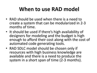 When to use RAD model
• RAD should be used when there is a need to
create a system that can be modularized in 2-3
months of time.
• It should be used if there’s high availability of
designers for modeling and the budget is high
enough to afford their cost along with the cost of
automated code generating tools.
• RAD SDLC model should be chosen only if
resources with high business knowledge are
available and there is a need to produce the
system in a short span of time (2-3 months).
 