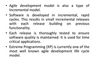 • Agile development model is also a type of
Incremental model.
• Software is developed in incremental, rapid
cycles. This results in small incremental releases
with each release building on previous
functionality.
• Each release is thoroughly tested to ensure
software quality is maintained. It is used for time
critical applications.
• Extreme Programming (XP) is currently one of the
most well known agile development life cycle
model.
 