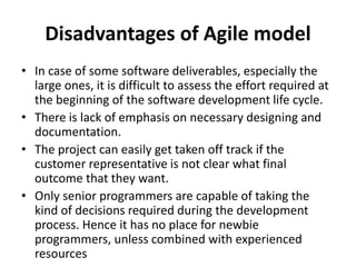 Disadvantages of Agile model
• In case of some software deliverables, especially the
large ones, it is difficult to assess the effort required at
the beginning of the software development life cycle.
• There is lack of emphasis on necessary designing and
documentation.
• The project can easily get taken off track if the
customer representative is not clear what final
outcome that they want.
• Only senior programmers are capable of taking the
kind of decisions required during the development
process. Hence it has no place for newbie
programmers, unless combined with experienced
resources
 