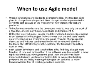 When to use Agile model
• When new changes are needed to be implemented. The freedom agile
gives to change is very important. New changes can be implemented at
very little cost because of the frequency of new increments that are
produced.
• To implement a new feature the developers need to lose only the work of
a few days, or even only hours, to roll back and implement it.
• Unlike the waterfall model in agile model very limited planning is required
to get started with the project. Agile assumes that the end users’ needs
are ever changing in a dynamic business and IT world. Changes can be
discussed and features can be newly effected or removed based on
feedback. This effectively gives the customer the finished system they
want or need.
• Both system developers and stakeholders alike, find they also get more
freedom of time and options than if the software was developed in a more
rigid sequential way. Having options gives them the ability to leave
important decisions until more or better data or even entire hosting
programs are available; meaning the project can continue to move
forward without fear of reaching a sudden standstill.
 
