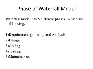 Phase of Waterfall Model
Waterfall model has 5 different phases, Which are
following.
1)Requirement gathering and Analysis.
2)Design.
3)Coding.
4)Testing.
5)Maintenance.
 
