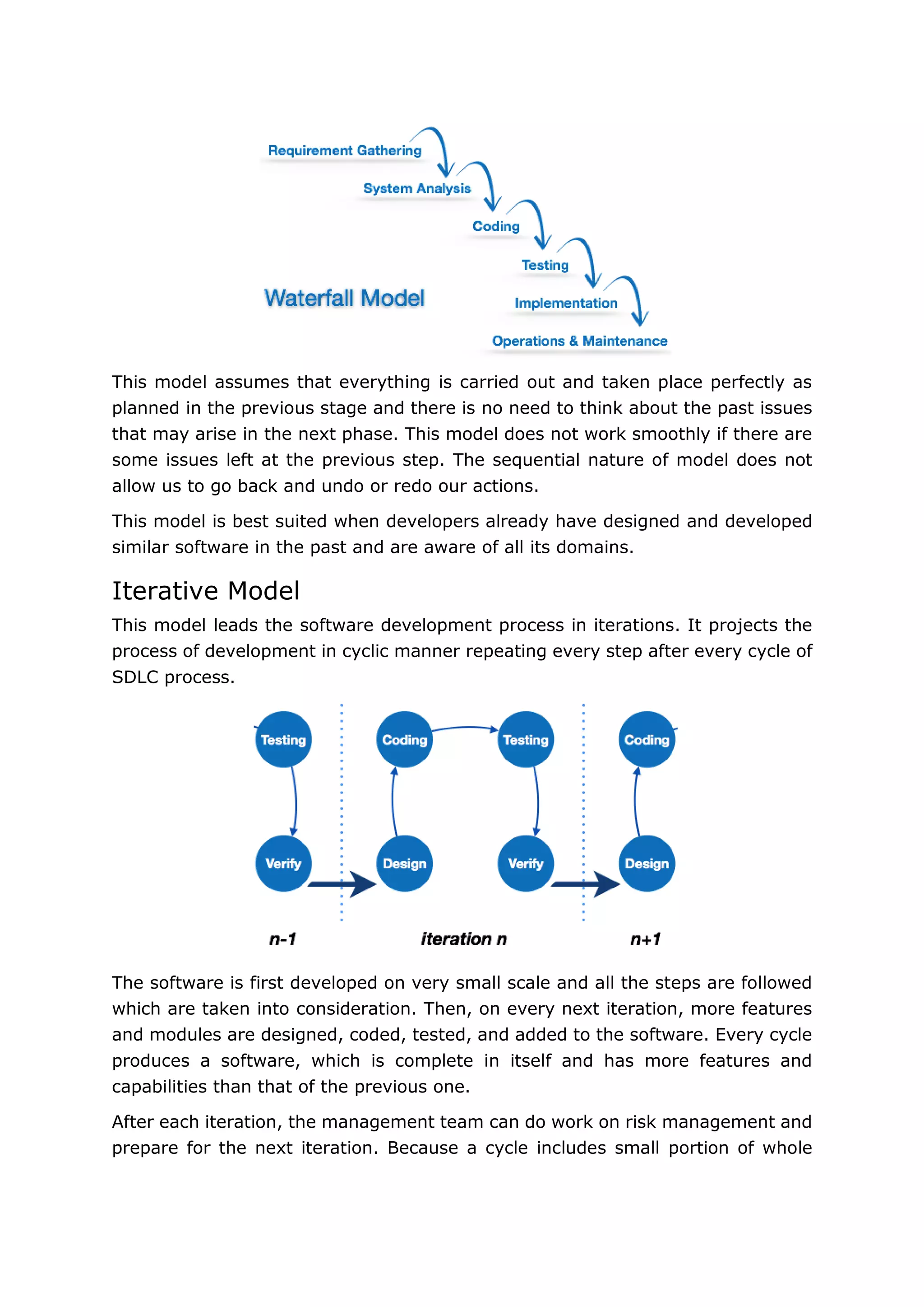 11
This model assumes that everything is carried out and taken place perfectly as
planned in the previous stage and there is no need to think about the past issues
that may arise in the next phase. This model does not work smoothly if there are
some issues left at the previous step. The sequential nature of model does not
allow us to go back and undo or redo our actions.
This model is best suited when developers already have designed and developed
similar software in the past and are aware of all its domains.
Iterative Model
This model leads the software development process in iterations. It projects the
process of development in cyclic manner repeating every step after every cycle of
SDLC process.
The software is first developed on very small scale and all the steps are followed
which are taken into consideration. Then, on every next iteration, more features
and modules are designed, coded, tested, and added to the software. Every cycle
produces a software, which is complete in itself and has more features and
capabilities than that of the previous one.
After each iteration, the management team can do work on risk management and
prepare for the next iteration. Because a cycle includes small portion of whole
 