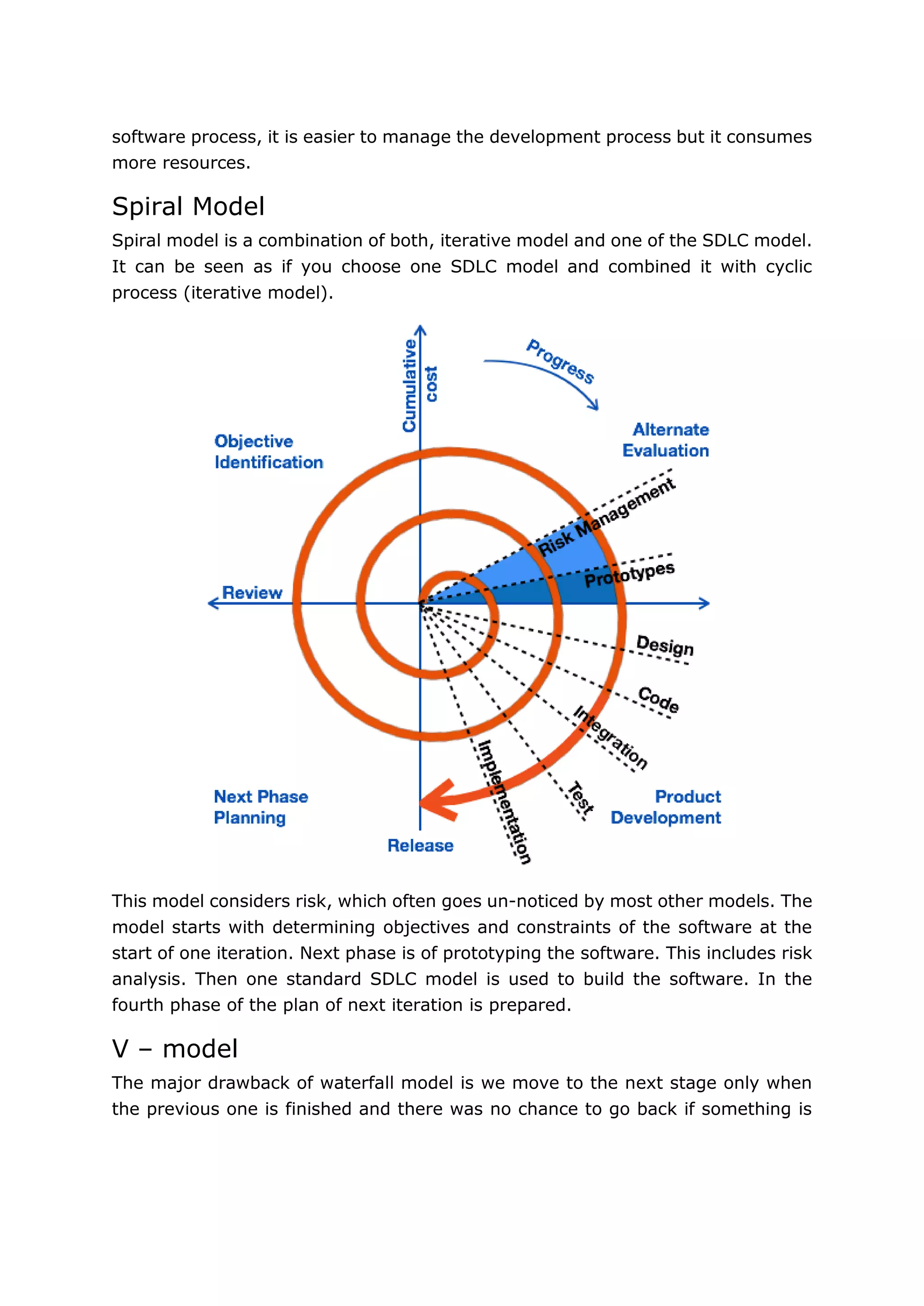 12
software process, it is easier to manage the development process but it consumes
more resources.
Spiral Model
Spiral model is a combination of both, iterative model and one of the SDLC model.
It can be seen as if you choose one SDLC model and combined it with cyclic
process (iterative model).
This model considers risk, which often goes un-noticed by most other models. The
model starts with determining objectives and constraints of the software at the
start of one iteration. Next phase is of prototyping the software. This includes risk
analysis. Then one standard SDLC model is used to build the software. In the
fourth phase of the plan of next iteration is prepared.
V – model
The major drawback of waterfall model is we move to the next stage only when
the previous one is finished and there was no chance to go back if something is
 