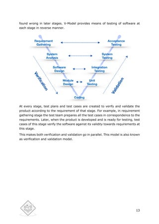 13
found wrong in later stages. V-Model provides means of testing of software at
each stage in reverse manner.
At every stage, test plans and test cases are created to verify and validate the
product according to the requirement of that stage. For example, in requirement
gathering stage the test team prepares all the test cases in correspondence to the
requirements. Later, when the product is developed and is ready for testing, test
cases of this stage verify the software against its validity towards requirements at
this stage.
This makes both verification and validation go in parallel. This model is also known
as verification and validation model.
 