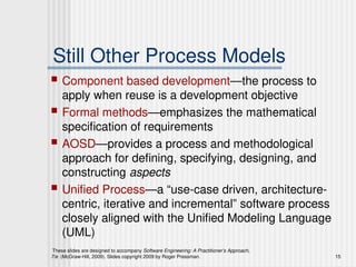 These slides are designed to accompany Software Engineering: A Practitioner’s Approach,
7/e (McGraw-Hill, 2009). Slides copyright 2009 by Roger Pressman. 15
Still Other Process Models
 Component based development—the process to
apply when reuse is a development objective
 Formal methods—emphasizes the mathematical
specification of requirements
 AOSD—provides a process and methodological
approach for defining, specifying, designing, and
constructing aspects
 Unified Process—a “use-case driven, architecture-
centric, iterative and incremental” software process
closely aligned with the Unified Modeling Language
(UML)
 
