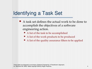 These slides are designed to accompany Software Engineering: A Practitioner’s Approach,
7/e (McGraw-Hill, 2009). Slides copyright 2009 by Roger Pressman. 4
Identifying a Task Set
 A task set defines the actual work to be done to
accomplish the objectives of a software
engineering action.
 A list of the task to be accomplished
 A list of the work products to be produced
 A list of the quality assurance filters to be applied
 