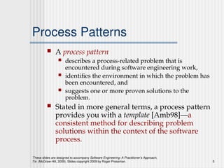 These slides are designed to accompany Software Engineering: A Practitioner’s Approach,
7/e (McGraw-Hill, 2009). Slides copyright 2009 by Roger Pressman. 5
Process Patterns
 A process pattern
 describes a process-related problem that is
encountered during software engineering work,
 identifies the environment in which the problem has
been encountered, and
 suggests one or more proven solutions to the
problem.
 Stated in more general terms, a process pattern
provides you with a template [Amb98]—a
consistent method for describing problem
solutions within the context of the software
process.
 