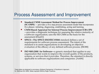 These slides are designed to accompany Software Engineering: A Practitioner’s Approach,
7/e (McGraw-Hill, 2009). Slides copyright 2009 by Roger Pressman. 7
Process Assessment and Improvement
 Standard CMMI Assessment Method for Process Improvement
(SCAMPI) — provides a five step process assessment model that incorporates
five phases: initiating, diagnosing, establishing, acting and learning.
 CMM-Based Appraisal for Internal Process Improvement (CBA IPI)
—provides a diagnostic technique for assessing the relative maturity of
a software organization; uses the SEI CMM as the basis for the
assessment [Dun01]
 SPICE—The SPICE (ISO/IEC15504) standard defines a set of
requirements for software process assessment. The intent of the
standard is to assist organizations in developing an objective
evaluation of the efficacy of any defined software process. [ISO08]
 ISO 9001:2000 for Software—a generic standard that applies to any
organization that wants to improve the overall quality of the products,
systems, or services that it provides. Therefore, the standard is directly
applicable to software organizations and companies. [Ant06]
 