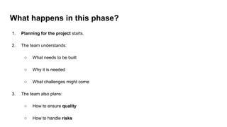 What happens in this phase?
1. Planning for the project starts.
2. The team understands:
○ What needs to be built
○ Why it is needed
○ What challenges might come
3. The team also plans:
○ How to ensure quality
○ How to handle risks
 