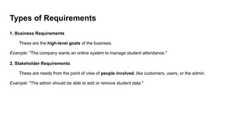 Types of Requirements
1. Business Requirements
These are the high-level goals of the business.
Example: "The company wants an online system to manage student attendance."
2. Stakeholder Requirements
These are needs from the point of view of people involved, like customers, users, or the admin.
Example: "The admin should be able to add or remove student data."
 
