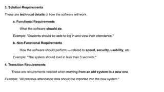 3. Solution Requirements
These are technical details of how the software will work.
a. Functional Requirements
What the software should do.
Example: "Students should be able to log in and view their attendance."
b. Non-Functional Requirements
How the software should perform — related to speed, security, usability, etc.
Example: "The system should load in less than 3 seconds."
4. Transition Requirements
These are requirements needed when moving from an old system to a new one.
Example: "All previous attendance data should be imported into the new system."
 