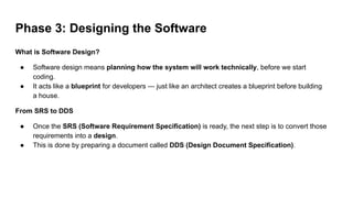 Phase 3: Designing the Software
What is Software Design?
● Software design means planning how the system will work technically, before we start
coding.
● It acts like a blueprint for developers — just like an architect creates a blueprint before building
a house.
From SRS to DDS
● Once the SRS (Software Requirement Specification) is ready, the next step is to convert those
requirements into a design.
● This is done by preparing a document called DDS (Design Document Specification).
 