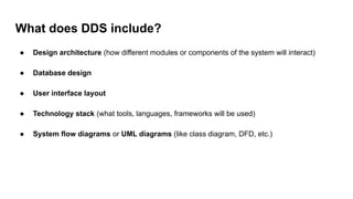 What does DDS include?
● Design architecture (how different modules or components of the system will interact)
● Database design
● User interface layout
● Technology stack (what tools, languages, frameworks will be used)
● System flow diagrams or UML diagrams (like class diagram, DFD, etc.)
 