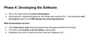 Phase 4: Developing the Software
● This is the stage where the actual coding begins.
● All the planning, requirement gathering, and design work comes to life — the developers write
the program based on the DDS (Design Document Specification).
What do developers do here?
● They write source code using the programming language(s) decided in the design.
● The code is built exactly as per the design, step-by-step.
● Developers may work in teams (front-end, back-end, database, etc.).
 