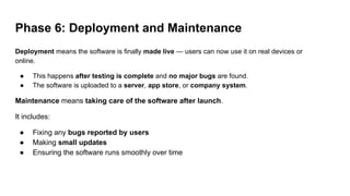 Phase 6: Deployment and Maintenance
Deployment means the software is finally made live — users can now use it on real devices or
online.
● This happens after testing is complete and no major bugs are found.
● The software is uploaded to a server, app store, or company system.
Maintenance means taking care of the software after launch.
It includes:
● Fixing any bugs reported by users
● Making small updates
● Ensuring the software runs smoothly over time
 