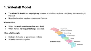1. Waterfall Model
● The Waterfall Model is a step-by-step process. You finish one phase completely before moving to
the next.
● No going back to a previous phase once it's done.
When to Use:
● When the requirements are clear and fixed.
● When there is no frequent change expected.
Real-Life Example:
● Software for banks or government systems
● School examination system
 