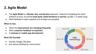 2. Agile Model
● The Agile Model is a flexible, fast, and iterative approach. Instead of completing the entire
software at once, it's built in small parts called iterations or sprints (usually 1–2 weeks long).
● Client feedback is taken regularly and changes are accepted.
When to Use:
● When the requirements are changing frequently
● When customer feedback is important
● In startups or mobile app development
Real-Life Example:
● Zomato, Swiggy, Ola apps
● Any startup developing a new product
 