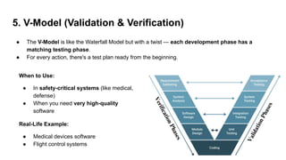 5. V-Model (Validation & Verification)
● The V-Model is like the Waterfall Model but with a twist — each development phase has a
matching testing phase.
● For every action, there's a test plan ready from the beginning.
When to Use:
● In safety-critical systems (like medical,
defense)
● When you need very high-quality
software
Real-Life Example:
● Medical devices software
● Flight control systems
 