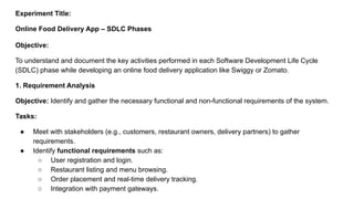 Experiment Title:
Online Food Delivery App – SDLC Phases
Objective:
To understand and document the key activities performed in each Software Development Life Cycle
(SDLC) phase while developing an online food delivery application like Swiggy or Zomato.
1. Requirement Analysis
Objective: Identify and gather the necessary functional and non-functional requirements of the system.
Tasks:
● Meet with stakeholders (e.g., customers, restaurant owners, delivery partners) to gather
requirements.
● Identify functional requirements such as:
○ User registration and login.
○ Restaurant listing and menu browsing.
○ Order placement and real-time delivery tracking.
○ Integration with payment gateways.
 