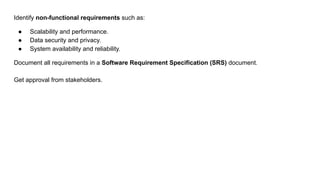 Identify non-functional requirements such as:
● Scalability and performance.
● Data security and privacy.
● System availability and reliability.
Document all requirements in a Software Requirement Specification (SRS) document.
Get approval from stakeholders.
 